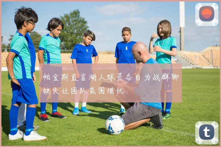 帕金斯直言湖人球员各自为战群聊缺失让团队氛围堪忧