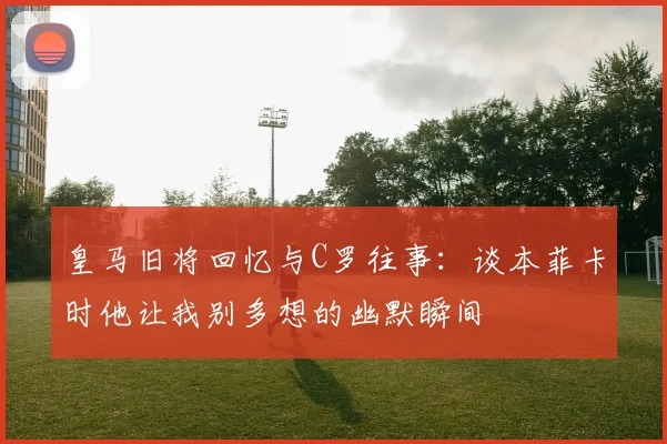 皇马旧将回忆与C罗往事：谈本菲卡时他让我别多想的幽默瞬间