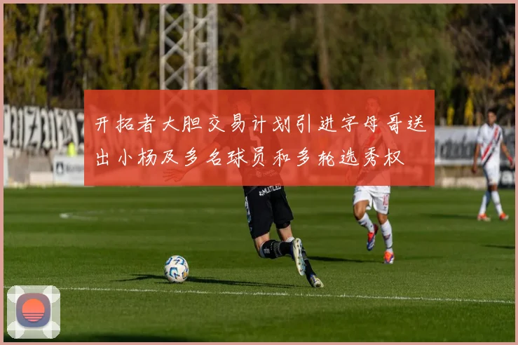 开拓者大胆交易计划引进字母哥送出小杨及多名球员和多轮选秀权