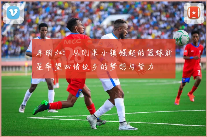 库明加：从刚果小镇崛起的篮球新星希望回馈故乡的梦想与努力