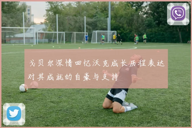 戈贝尔深情回忆沃克成长历程表达对其成就的自豪与支持