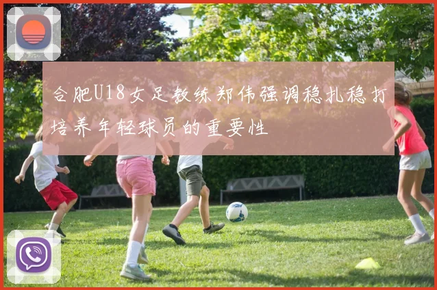 合肥U18女足教练郑伟强调稳扎稳打培养年轻球员的重要性