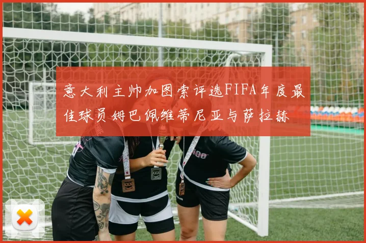 意大利主帅加图索评选FIFA年度最佳球员姆巴佩维蒂尼亚与萨拉赫