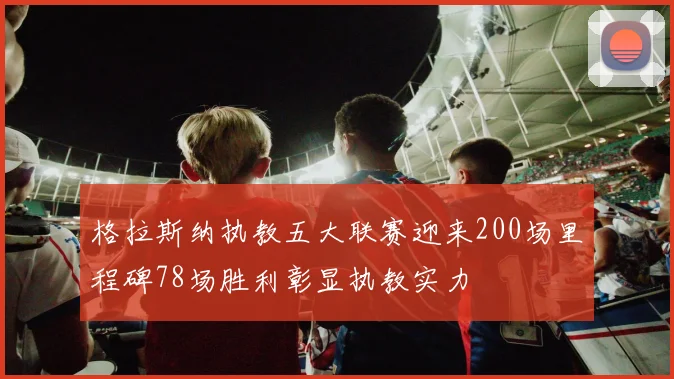 格拉斯纳执教五大联赛迎来200场里程碑78场胜利彰显执教实力