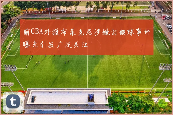 前CBA外援布莱克尼涉嫌打假球事件曝光引发广泛关注