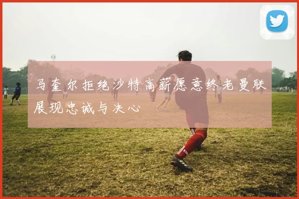 马奎尔拒绝沙特高薪愿意终老曼联展现忠诚与决心