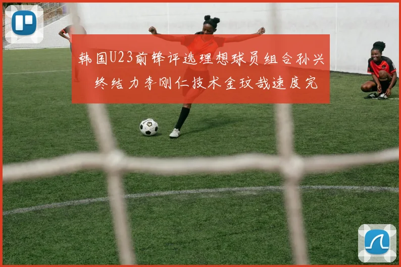 韩国U23前锋评选理想球员组合孙兴慜终结力李刚仁技术金玟哉速度完美融合