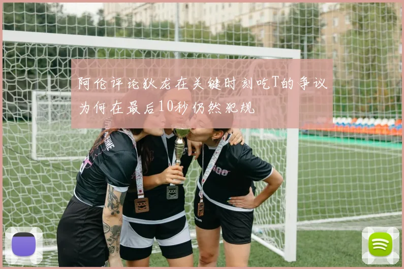 阿伦评论狄龙在关键时刻吃T的争议为何在最后10秒仍然犯规