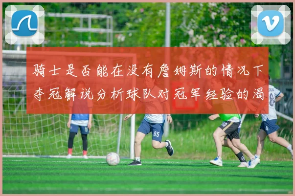 骑士是否能在没有詹姆斯的情况下夺冠解说分析球队对冠军经验的渴望与担忧