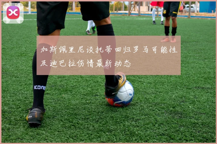 加斯佩里尼谈托蒂回归罗马可能性及迪巴拉伤情最新动态