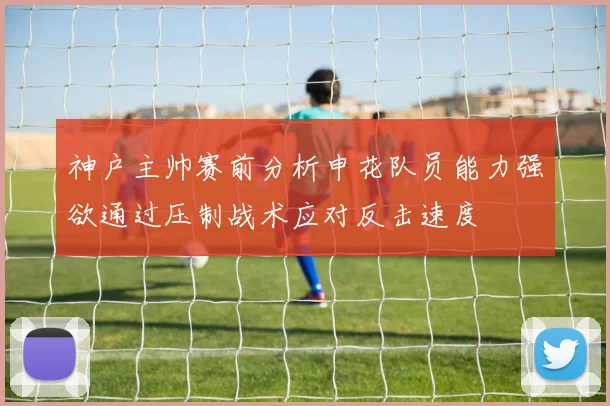 神户主帅赛前分析申花队员能力强欲通过压制战术应对反击速度