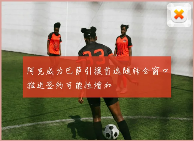阿克成为巴萨引援首选随转会窗口推进签约可能性增加