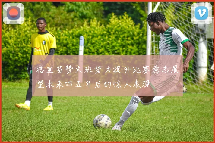 格里芬赞文班努力提升比赛意志展望未来四五年后的惊人表现